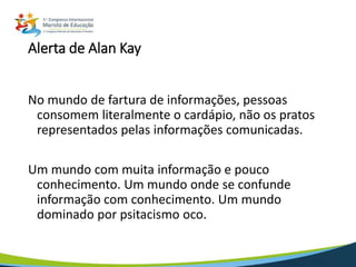 Alerta de Alan Kay
No mundo de fartura de informações, pessoas
consomem literalmente o cardápio, não os pratos
representados pelas informações comunicadas.
Um mundo com muita informação e pouco
conhecimento. Um mundo onde se confunde
informação com conhecimento. Um mundo
dominado por psitacismo oco.
 
