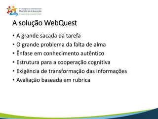 A solução WebQuest
• A grande sacada da tarefa
• O grande problema da falta de alma
• Ênfase em conhecimento autêntico
• Estrutura para a cooperação cognitiva
• Exigência de transformação das informações
• Avaliação baseada em rubrica
 