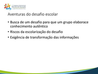 Aventuras do desafio escolar
• Busca de um desafio para que um grupo elaborace
conhecimento autêntico
• Riscos da escolarização do desafio
• Exigência de transformação das informações
 