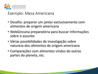 Exemplo: Mesa Americana
• Desafio: preparar um jantar exclusivamente com
alimentos de origem americana
• WebGincana preparatória para buscar informações
sobre o assunto
• Várias possibilidades de investigação sobre
natureza dos alimentos de origem americana
• Comparações com alimentos vindos de outras
partes do planeta, etc.
 