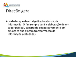 Direção geral
Atividades que deem significado à busca de
informação. O fim sempre será a elaboração de um
saber pessoal, construído cooperativamente em
situações que exigem transformação de
informações estudadas.
 