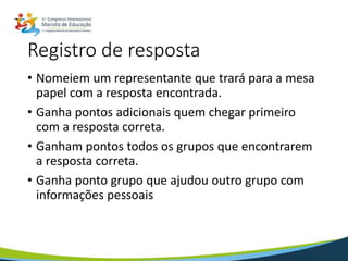 Registro de resposta
• Nomeiem um representante que trará para a mesa
papel com a resposta encontrada.
• Ganha pontos adicionais quem chegar primeiro
com a resposta correta.
• Ganham pontos todos os grupos que encontrarem
a resposta correta.
• Ganha ponto grupo que ajudou outro grupo com
informações pessoais
 