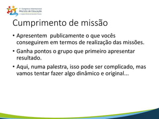 Cumprimento de missão
• Apresentem publicamente o que vocês
conseguirem em termos de realização das missões.
• Ganha pontos o grupo que primeiro apresentar
resultado.
• Aqui, numa palestra, isso pode ser complicado, mas
vamos tentar fazer algo dinâmico e original...
 