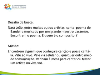 Desafio de busca:
Nara Leão, entre muitas outras artistas, canta poema de
Bandeira musicado por um grande maestro paraense.
Encontrem o poema. E quem é o compositor?
Missão:
Encontrem alguém que conheça a canção e possa cantá-
la. Vale ao vivo. Vale via celular ou qualquer outro meio
de comunicação. Venham à mesa para cantar ou trazer
um artista no viva voz.
 