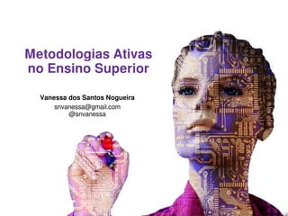 Metodologias Ativas
no Ensino Superior
Vanessa dos Santos Nogueira
snvanessa@gmail.com
@snvanessa
 
