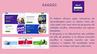 K A H O O T
O Kahoot oferece jogos interativos de
aprendizagem para os alunos. Com ele,
você pode criar uma série de perguntas de
múltipla escolha, relacionadas aos tópicos
desejados.
A pergunta e as alternativas são exibidas
na tela do projetor e os alunos precisam
escolher a resposta correta em seus
celulares e tablets. Os resultados serão
exibidos em tempo real após cada teste.
 