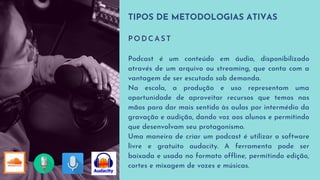 TIPOS DE METODOLOGIAS ATIVAS
P O D C A S T
Podcast é um conteúdo em áudio, disponibilizado
através de um arquivo ou streaming, que conta com a
vantagem de ser escutado sob demanda.
Na escola, a produção e uso representam uma
oportunidade de aproveitar recursos que temos nas
mãos para dar mais sentido às aulas por intermédio da
gravação e audição, dando voz aos alunos e permitindo
que desenvolvam seu protagonismo.
Uma maneira de criar um podcast é utilizar o software
livre e gratuito audacity. A ferramenta pode ser
baixada e usada no formato offline, permitindo edição,
cortes e mixagem de vozes e músicas.
 