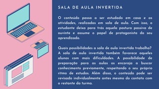 S A L A D E A U L A I N V E R T I D A
O conteúdo passa a ser estudado em casa e as
atividades, realizadas em sala de aula. Com isso, o
estudante deixa para trás aquela postura passiva de
ouvinte e assume o papel de protagonista do seu
aprendizado.
Quais possibilidades a sala de aula invertida trabalha?
A sala de aula invertida também favorece aqueles
alunos com mais dificuldades. A possibilidade de
preparação para as aulas os encoraja a buscar
conhecimento previamente, respeitando o seu próprio
ritmo de estudos. Além disso, o conteúdo pode ser
revisado individualmente antes mesmo do contato com
o restante da turma.
 