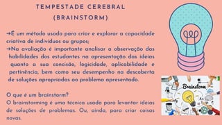 T E M P E S T A D E C E R E B R A L
( B R A I N S T O R M )
➔É um método usado para criar e explorar a capacidade
criativa de indivíduos ou grupos;
➔Na avaliação é importante analisar a observação das
habilidades dos estudantes na apresentação das ideias
quanto a sua concisão, logicidade, aplicabilidade e
pertinência, bem como seu desempenho na descoberta
de soluções apropriadas ao problema apresentado.
O que é um brainstorm?
O brainstorming é uma técnica usada para levantar ideias
de soluções de problemas. Ou, ainda, para criar coisas
novas.
 