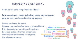 T E M P E S T A D E C E R E B R A L
Como se faz uma tempestade de ideias?
Para recapitular, vamos relembrar quais são os passos
para se fazer um brainstorming de sucesso:
Defina um limite de tempo.
Comece com um briefing para o seu problema.
Evite julgamentos ou críticas destrutivas.
Encoraje ideias estranhas e incomuns.
Tenha quantidade como seu objetivo.
Use elementos visuais.
 