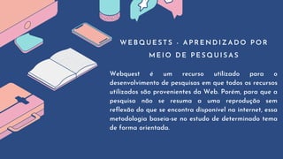 W E B Q U E S T S - A P R E N D I Z A D O P O R
M E I O D E P E S Q U I S A S
Webquest é um recurso utilizado para o
desenvolvimento de pesquisas em que todos os recursos
utilizados são provenientes da Web. Porém, para que a
pesquisa não se resuma a uma reprodução sem
reflexão do que se encontra disponível na internet, essa
metodologia baseia-se no estudo de determinado tema
de forma orientada.
 