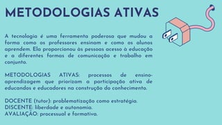 METODOLOGIAS ATIVAS
A tecnologia é uma ferramenta poderosa que mudou a
forma como os professores ensinam e como os alunos
aprendem. Ela proporcionou às pessoas acesso à educação
e a diferentes formas de comunicação e trabalho em
conjunto.
METODOLOGIAS ATIVAS: processos de ensino-
aprendizagem que priorizam a participação ativa de
educandos e educadores na construção do conhecimento.
DOCENTE (tutor): problematização como estratégia.
DISCENTE: liberdade e autonomia.
AVALIAÇÃO: processual e formativa.
 
