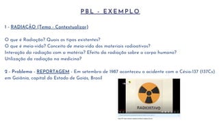 P B L - E X E M P L O
1 - RADIAÇÃO (Tema - Contextualizar)
O que é Radiação? Quais os tipos existentes?
O que é meia-vida? Conceito de meia-vida dos materiais radioativos?
Interação da radiação com a matéria? Efeito da radiação sobre o corpo humano?
Utilização da radiação na medicina?
2 - Problema - REPORTAGEM - Em setembro de 1987 aconteceu o acidente com o Césio-137 (137Cs)
em Goiânia, capital do Estado de Goiás, Brasil
 