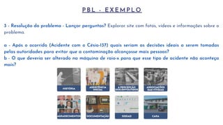 P B L - E X E M P L O
3 - Resolução do problema - Lançar perguntas? Explorar site com fotos, vídeos e informações sobre o
problema.
a - Após o ocorrido (Acidente com o Césio-137) quais seriam as decisões ideais a serem tomadas
pelas autoridades para evitar que a contaminação alcançasse mais pessoas?
b - O que deveria ser alterado na máquina de raio-x para que esse tipo de acidente não aconteça
mais?
 