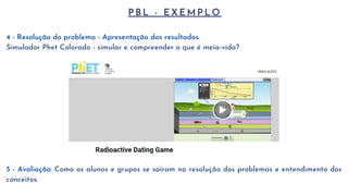 P B L - E X E M P L O
4 - Resolução do problema - Apresentação dos resultados
Simulador Phet Colorado - simular e compreender o que é meia-vida?
5 - Avaliação: Como os alunos e grupos se saíram na resolução dos problemas e entendimento dos
conceitos.
 