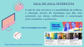 S A L A D E A U L A I N T E R A T I V A
A sala de aula interativa é a possibilidade de melhorar
a educação através de tecnologias que dão mais
autonomia aos alunos, melhorando a comunicação
entre estudantes e professores.
https://www.youtube.com/c/manualdomundo
Use as tecnologias nas aulas!
 