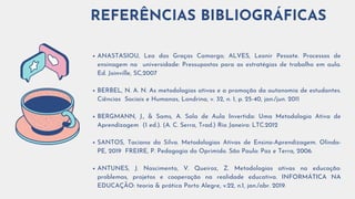 ANASTASIOU, Lea das Graças Camargo; ALVES, Leonir Pessate. Processos de
ensinagem na universidade: Pressupostos para as estratégias de trabalho em aula.
Ed. Joinville, SC,2007
BERBEL, N. A. N. As metodologias ativas e a promoção da autonomia de estudantes.
Ciências Sociais e Humanas, Londrina, v. 32, n. 1, p. 25-40, jan./jun. 2011
BERGMANN, J., & Sams, A. Sala de Aula Invertida: Uma Metodologia Ativa de
Aprendizagem (1 ed.). (A. C. Serra, Trad.) Rio Janeiro: LTC.2012
SANTOS, Taciana da Silva. Metodologias Ativas de Ensino-Aprendizagem. Olinda-
PE, 2019 FREIRE, P. Pedagogia do Oprimido. São Paulo: Paz e Terra, 2006.
ANTUNES, J. Nascimento, V. Queiroz, Z. Metodologias ativas na educação:
problemas, projetos e cooperação na realidade educativa. INFORMÁTICA NA
EDUCAÇÃO: teoria & prática Porto Alegre, v.22, n.1, jan./abr. 2019.
REFERÊNCIAS BIBLIOGRÁFICAS
 