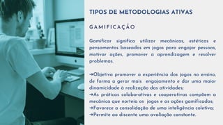 TIPOS DE METODOLOGIAS ATIVAS
G A M I F I C A Ç Ã O
Gamificar significa utilizar mecânicas, estéticas e
pensamentos baseados em jogos para engajar pessoas,
motivar ações, promover a aprendizagem e resolver
problemas.
➔Objetiva promover a experiência dos jogos no ensino,
de forma a gerar mais engajamento e dar uma maior
dinamicidade à realização das atividades;
➔As práticas colaborativas e cooperativas compõem a
mecânica que norteia os jogos e as ações gamificadas;
➔Favorece a consolidação de uma inteligência coletiva;
➔Permite ao discente uma avaliação constante.
 