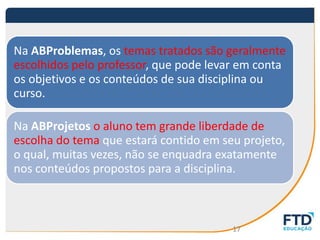 Na ABProblemas, os temas tratados são geralmente
escolhidos pelo professor, que pode levar em conta
os objetivos e os conteúdos de sua disciplina ou
curso.
Na ABProjetos o aluno tem grande liberdade de
escolha do tema que estará contido em seu projeto,
o qual, muitas vezes, não se enquadra exatamente
nos conteúdos propostos para a disciplina.
17
 