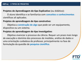 Projetos de Aprendizagem do tipo Explicativo (ou didático):
O aluno identifica e se familiariza com conceitos e conhecimentos
científicos ali aplicados.
Projetos de aprendizagem do tipo construtivo:
Objetiva a construção de algo que pode ser um equipamento,
dispositivo ou um sistema.
Projetos de aprendizagem do tipo investigativo:
Objetiva vivenciar o processo da ciência. Requer um prazo mais longo
de execução e domínio dos processos de medidas, análise de dados e
uma orientação cuidadosa do professor, principalmente na fase de
formulação da questão de pesquisa científica.
ABProj - 3 TIPOS DE PROJETOS
 