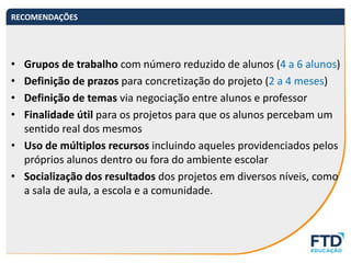 • Grupos de trabalho com número reduzido de alunos (4 a 6 alunos)
• Definição de prazos para concretização do projeto (2 a 4 meses)
• Definição de temas via negociação entre alunos e professor
• Finalidade útil para os projetos para que os alunos percebam um
sentido real dos mesmos
• Uso de múltiplos recursos incluindo aqueles providenciados pelos
próprios alunos dentro ou fora do ambiente escolar
• Socialização dos resultados dos projetos em diversos níveis, como
a sala de aula, a escola e a comunidade.
RECOMENDAÇÕES
 