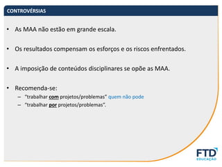 • As MAA não estão em grande escala.
• Os resultados compensam os esforços e os riscos enfrentados.
• A imposição de conteúdos disciplinares se opõe as MAA.
• Recomenda-se:
– “trabalhar com projetos/problemas” quem não pode
– “trabalhar por projetos/problemas”.
CONTROVÉRSIAS
 