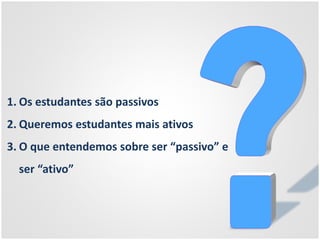 1. Os estudantes são passivos
2. Queremos estudantes mais ativos
3. O que entendemos sobre ser “passivo” e
ser “ativo”
 
