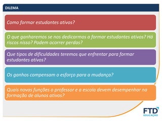 Como formar estudantes ativos?
O que ganharemos se nos dedicarmos a formar estudantes ativos? Há
riscos nisso? Podem ocorrer perdas?
Que tipos de dificuldades teremos que enfrentar para formar
estudantes ativos?
Os ganhos compensam o esforço para a mudança?
Quais novas funções o professor e a escola devem desempenhar na
formação de alunos ativos?
DILEMA
 