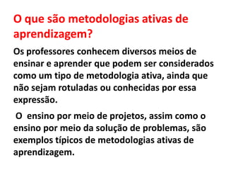 O que são metodologias ativas de
aprendizagem?
Os professores conhecem diversos meios de
ensinar e aprender que podem ser considerados
como um tipo de metodologia ativa, ainda que
não sejam rotuladas ou conhecidas por essa
expressão.
O ensino por meio de projetos, assim como o
ensino por meio da solução de problemas, são
exemplos típicos de metodologias ativas de
aprendizagem.
 