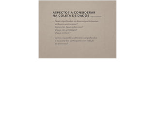 ASPECTOS A CONSIDERAR  
NA COLETA DE DADOS (CHARMAZ, 2009 IN COSTA, 2015)
• Quais signiﬁcados os diversos participantes
atribuem ao processo? 
Como eles falam sobre isso? 
O que eles enfatizam? 
O que omitem?
• Como e quando se alteram os signiﬁcados  
e as ações dos participantes em relação  
ao processo?
 