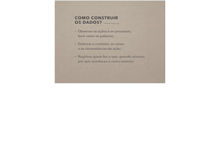 COMO CONSTRUIR  
OS DADOS? (CHARMAZ, 2009 IN COSTA, 2015)
• Observar as ações e os processos,  
bem como as palavras;
• Delinear o contexto, as cenas  
e as circunstâncias da ação;
• Registrar quem fez o que, quando ocorreu,
por que aconteceu e como ocorreu;
 