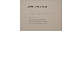 COLETA DE DADOS(FRAGOSO, RECUERO E AMARAL, 2011, P. 92-94)
• Podem ser provenientes  
de várias fontes, tanto quantitativa como
qualitativamente;
• A análise dos dados  
concomitante à sua coleta  
vai, assim, auxiliando a reﬁnar  
o próprio processo de coleta.
 