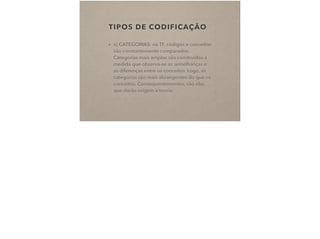 TIPOS DE CODIFICAÇÃO
• a) CATEGORIAS: na TF, códigos e conceitos
são constantemente comparados.
Categorias mais amplas são construídas à
medida que observa-se as semelhanças e
as diferenças entre os conceitos. Logo, as
categorias são mais abrangentes do que os
conceitos. Consequentementes, são elas
que darão origem à teoria.
 
