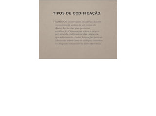 TIPOS DE CODIFICAÇÃO
• b) MEMOS: observações de campo durante
o processo de análise de um corpo de
dados. Anotações para posterior
codiﬁcação. Observações sobre o próprio
processo de codiﬁcação e das categorias
que estão sendo criadas. Anotações teóricas
(discussão sobre como os códigos, conceitos
e categorias relacionam-se com a literatura).
 