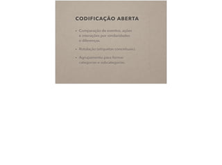 CODIFICAÇÃO ABERTA
• Comparação de eventos, ações  
e interações por similaridades  
e diferenças.
• Rotulação (etiquetas conceituais).
• Agrupamento para formar  
categorias e subcategorias.
 