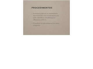 PROCEDIMENTOS
• Encontrar palavras ou sentimentos
demonstrados nas conversações em
rede: identiﬁcar semelhanças e
diferenças entre si;
• Classiﬁcar as subcategorias (se assim
surgirem);
 