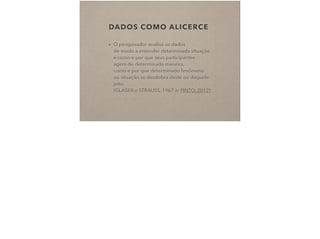 DADOS COMO ALICERCE
• O pesquisador analisa os dados  
de modo a entender determinada situação
e como e por que seus participantes  
agem de determinada maneira,  
como e por que determinado fenômeno  
ou situação se desdobra deste ou daquele
jeito.  
(GLASER e STRAUSS, 1967 in PINTO, 2012)
 
