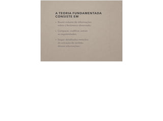 A TEORIA FUNDAMENTADA
CONSISTE EM
• Reunir volume de informações  
sobre o fenômeno observado;
• Comparar, codiﬁcar, extrair  
as regularidades;
• Seguir detalhados métodos  
de extração de sentido  
dessas informações.
 