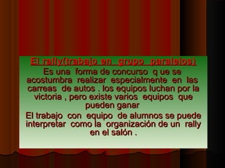 El rally(trabajo en grupo paralelos)
      Es una forma de concurso q ue se
acostumbra realizar especialmente en las
 carreas de autos . los equipos luchan por la
   victoria , pero existe varios equipos que
                  pueden ganar
El trabajo con equipo de alumnos se puede
interpretar como la organización de un rally
                   en el salón .
 