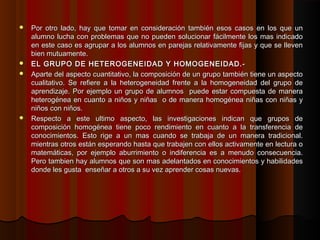  Por otro lado, hay que tomar en consideración también esos casos en los que un
  alumno lucha con problemas que no pueden solucionar fácilmente los mas indicado
  en este caso es agrupar a los alumnos en parejas relativamente fijas y que se lleven
  bien mutuamente.
 EL GRUPO DE HETEROGENEIDAD Y HOMOGENEIDAD.-
 Aparte del aspecto cuantitativo, la composición de un grupo también tiene un aspecto
  cualitativo. Se refiere a la heterogeneidad frente a la homogeneidad del grupo de
  aprendizaje. Por ejemplo un grupo de alumnos puede estar compuesta de manera
  heterogénea en cuanto a niños y niñas o de manera homogénea niñas con niñas y
  niños con niños.
 Respecto a este ultimo aspecto, las investigaciones indican que grupos de
  composición homogénea tiene poco rendimiento en cuanto a la transferencia de
  conocimientos. Esto rige a un mas cuando se trabaja de un manera tradicional.
  mientras otros están esperando hasta que trabajen con ellos activamente en lectura o
  matemáticas, por ejemplo aburrimiento o indiferencia es a menudo consecuencia.
  Pero tambien hay alumnos que son mas adelantados en conocimientos y habilidades
  donde les gusta enseñar a otros a su vez aprender cosas nuevas.
 