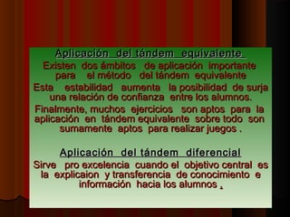 Aplicación del tándem equivalente
  Existen dos ámbitos de aplicación importante
     para el método del tándem equivalente
Esta estabilidad aumenta la posibilidad de surja
    una relación de confianza entre los alumnos.
Finalmente, muchos ejercicios son aptos para la
aplicación en tándem equivalente sobre todo son
      sumamente aptos para realizar juegos .

     Aplicación del tándem diferencial
Sirve pro excelencia cuando el objetivo central es
 la explicaion y transferencia de conocimiento e
          información hacia los alumnos .
 