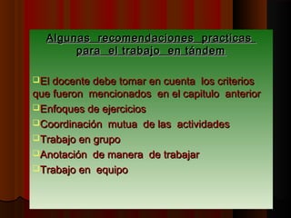 Algunas recomendaciones practicas
       para el trabajo en tándem

El docente debe tomar en cuenta los criterios
que fueron mencionados en el capitulo anterior
Enfoques de ejercicios
Coordinación mutua de las actividades
Trabajo en grupo
Anotación de manera de trabajar
Trabajo en equipo
 