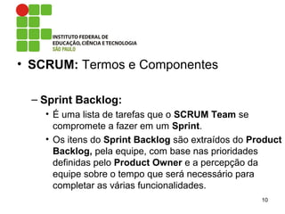 • SCRUM: Termos e Componentes
– Sprint Backlog:
• É uma lista de tarefas que o SCRUM Team se
compromete a fazer em um Sprint.
• Os itens do Sprint Backlog são extraídos do Product
Backlog, pela equipe, com base nas prioridades
definidas pelo Product Owner e a percepção da
equipe sobre o tempo que será necessário para
completar as várias funcionalidades.
10
 