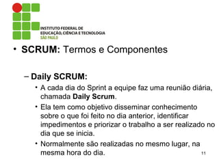 • SCRUM: Termos e Componentes
– Daily SCRUM:
• A cada dia do Sprint a equipe faz uma reunião diária,
chamada Daily Scrum.
• Ela tem como objetivo disseminar conhecimento
sobre o que foi feito no dia anterior, identificar
impedimentos e priorizar o trabalho a ser realizado no
dia que se inicia.
• Normalmente são realizadas no mesmo lugar, na
mesma hora do dia. 11
 
