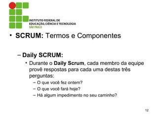 • SCRUM: Termos e Componentes
– Daily SCRUM:
• Durante o Daily Scrum, cada membro da equipe
provê respostas para cada uma destas três
perguntas:
– O que você fez ontem?
– O que você fará hoje?
– Há algum impedimento no seu caminho?
12
 