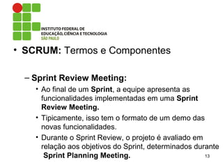 • SCRUM: Termos e Componentes
– Sprint Review Meeting:
• Ao final de um Sprint, a equipe apresenta as
funcionalidades implementadas em uma Sprint
Review Meeting.
• Tipicamente, isso tem o formato de um demo das
novas funcionalidades.
• Durante o Sprint Review, o projeto é avaliado em
relação aos objetivos do Sprint, determinados durante
Sprint Planning Meeting. 13
 