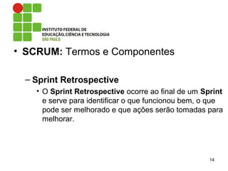 • SCRUM: Termos e Componentes
– Sprint Retrospective
• O Sprint Retrospective ocorre ao final de um Sprint
e serve para identificar o que funcionou bem, o que
pode ser melhorado e que ações serão tomadas para
melhorar.
14
 