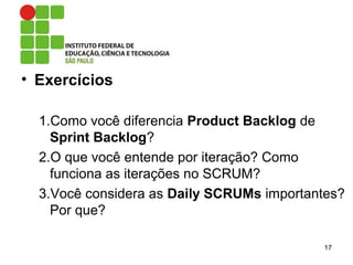 • Exercícios
1.Como você diferencia Product Backlog de
Sprint Backlog?
2.O que você entende por iteração? Como
funciona as iterações no SCRUM?
3.Você considera as Daily SCRUMs importantes?
Por que?
17
 