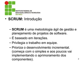 • SCRUM: Introdução
– SCRUM é uma metodologia ágil de gestão e
planejamento de projetos de software.
– É baseado em iterações.
– Privilegia o trabalho em equipe.
– Prioriza o desenvolvimento incremental.
(começa com o simples e aos poucos vai
implementando o aprimoramento dos
componentes). 2
 