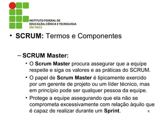• SCRUM: Termos e Componentes
– SCRUM Master:
• O Scrum Master procura assegurar que a equipe
respeite e siga os valores e as práticas do SCRUM.
• O papel de Scrum Master é tipicamente exercido
por um gerente de projeto ou um líder técnico, mas
em princípio pode ser qualquer pessoa da equipe.
• Protege a equipe assegurando que ela não se
comprometa excessivamente com relação àquilo que
é capaz de realizar durante um Sprint. 6
 